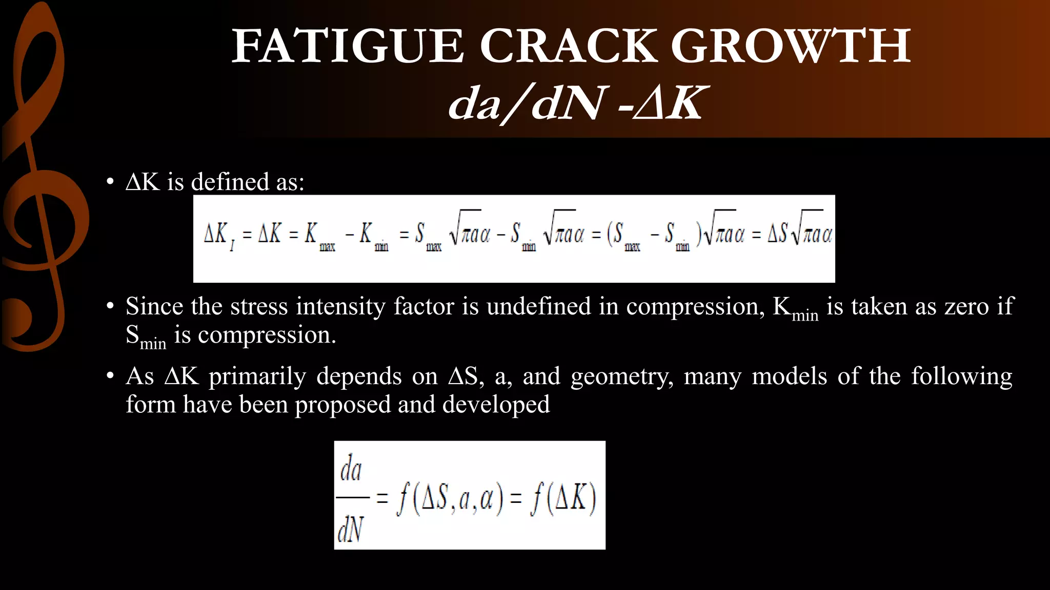 • ∆K is defined as:
• Since the stress intensity factor is undefined in compression, Kmin is taken as zero if
Smin is compression.
• As ∆K primarily depends on ∆S, a, and geometry, many models of the following
form have been proposed and developed
FATIGUE CRACK GROWTH
da/dN -∆K
 