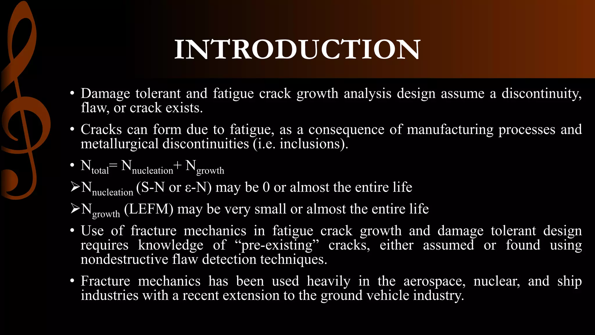 INTRODUCTION
• Damage tolerant and fatigue crack growth analysis design assume a discontinuity,
flaw, or crack exists.
• Cracks can form due to fatigue, as a consequence of manufacturing processes and
metallurgical discontinuities (i.e. inclusions).
• Ntotal= Nnucleation+ Ngrowth
Nnucleation (S-N or ε-N) may be 0 or almost the entire life
Ngrowth (LEFM) may be very small or almost the entire life
• Use of fracture mechanics in fatigue crack growth and damage tolerant design
requires knowledge of “pre-existing” cracks, either assumed or found using
nondestructive flaw detection techniques.
• Fracture mechanics has been used heavily in the aerospace, nuclear, and ship
industries with a recent extension to the ground vehicle industry.
 