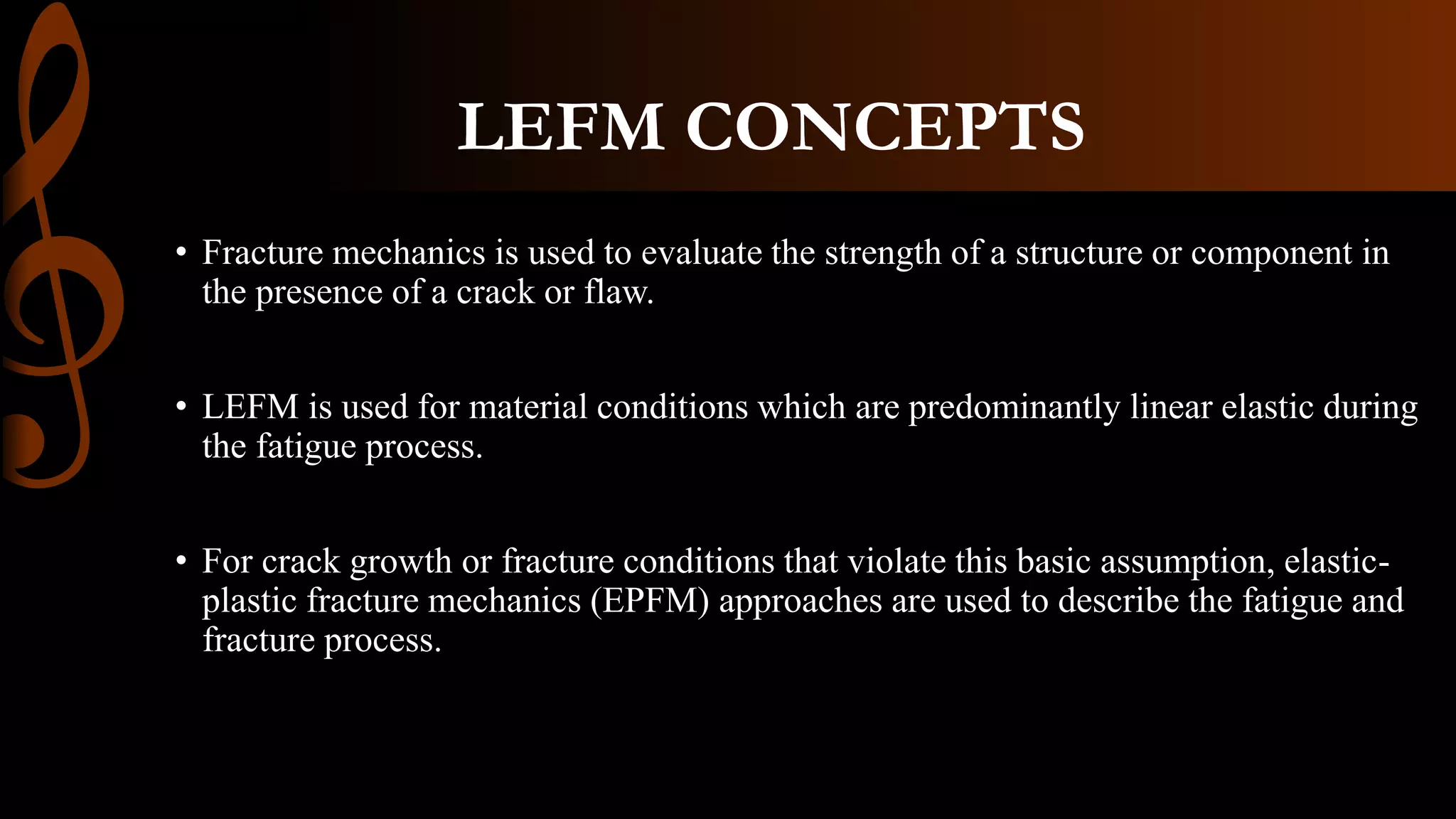 LEFM CONCEPTS
• Fracture mechanics is used to evaluate the strength of a structure or component in
the presence of a crack or flaw.
• LEFM is used for material conditions which are predominantly linear elastic during
the fatigue process.
• For crack growth or fracture conditions that violate this basic assumption, elastic-
plastic fracture mechanics (EPFM) approaches are used to describe the fatigue and
fracture process.
 