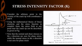 STRESS INTENSITY FACTOR (K)
• Consider the arbitrary point in the
vicinity of the crack tip with coordinates r
and θ.
• Using the mathematical theory of linear
elasticity and the stress function in
complex form, the stress field at any
point near the crack tip can be described,
as given in Fig.
• Note that the normal and shear stresses in
the z direction are zero for plane stress,
while the normal stress in the z direction
is not zero for plane strain
 