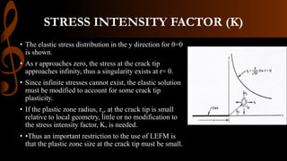 STRESS INTENSITY FACTOR (K)
• The elastic stress distribution in the y direction for θ=0
is shown.
• As r approaches zero, the stress at the crack tip
approaches infinity, thus a singularity exists at r= 0.
• Since infinite stresses cannot exist, the elastic solution
must be modified to account for some crack tip
plasticity.
• If the plastic zone radius, ry, at the crack tip is small
relative to local geometry, little or no modification to
the stress intensity factor, K, is needed.
• •Thus an important restriction to the use of LEFM is
that the plastic zone size at the crack tip must be small.
 