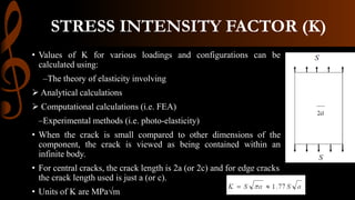 STRESS INTENSITY FACTOR (K)
• Values of K for various loadings and configurations can be
calculated using:
–The theory of elasticity involving
 Analytical calculations
 Computational calculations (i.e. FEA)
–Experimental methods (i.e. photo-elasticity)
• When the crack is small compared to other dimensions of the
component, the crack is viewed as being contained within an
infinite body.
• For central cracks, the crack length is 2a (or 2c) and for edge cracks
the crack length used is just a (or c).
• Units of K are MPa√m
 
