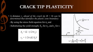 CRACK TIP PLASTICITY
• A distance ry ahead of the crack tip (θ = 0) can be
determined that identifies the plastic zone boundary:
–By using the stress field equation for σy and
–Substituting the yield strength, Sy, for σy, and ry for r.
 