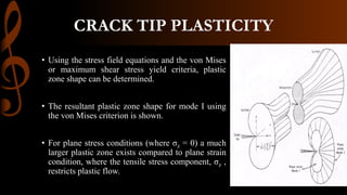 CRACK TIP PLASTICITY
• Using the stress field equations and the von Mises
or maximum shear stress yield criteria, plastic
zone shape can be determined.
• The resultant plastic zone shape for mode I using
the von Mises criterion is shown.
• For plane stress conditions (where σz = 0) a much
larger plastic zone exists compared to plane strain
condition, where the tensile stress component, σz ,
restricts plastic flow.
 