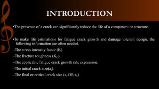 INTRODUCTION
•The presence of a crack can significantly reduce the life of a component or structure.
•To make life estimations for fatigue crack growth and damage tolerant design, the
following information are often needed:
–The stress intensity factor (K).
–The fracture toughness (KC).
–The applicable fatigue crack growth rate expression.
–The initial crack size(ai).
–The final or critical crack size (af OR ac).
 