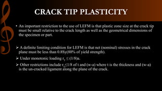 CRACK TIP PLASTICITY
• An important restriction to the use of LEFM is that plastic zone size at the crack tip
must be small relative to the crack length as well as the geometrical dimensions of
the specimen or part.
 A definite limiting condition for LEFM is that net (nominal) stresses in the crack
plane must be less than 0.8Sy(80% of yield strength).
 Under monotonic loading ry ≤ (1/8)a.
 Other restrictions include ry≤1/8 of t and (w-a) where t is the thickness and (w-a)
is the un-cracked ligament along the plane of the crack.
 