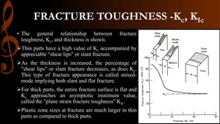 FRACTURE TOUGHNESS -Kc, KIc
• The general relationship between fracture
toughness, Kc, and thickness is shown.
Thin parts have a high value of Kc accompanied by
appreciable “shear lips" or slant fracture.
As the thickness is increased, the percentage of
"shear lips" or slant fracture decreases, as does Kc.
This type of fracture appearance is called mixed-
mode implying both slant and flat fracture.
For thick parts, the entire fracture surface is flat and
Kc approaches an asymptotic minimum value,
called the "plane strain fracture toughness" KIc.
Plastic zone sizes at fracture are much larger in thin
parts as compared to thick parts.
 