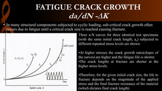 FATIGUE CRACK GROWTH
da/dN -∆K
• In many structural components subjected to cyclic loading, sub-critical crack growth often
occurs due to fatigue until a critical crack size is reached causing fracture.
Three a-N curves for three identical test specimens
(with the same initial crack length, ao) subjected to
different repeated stress levels are shown.
•At higher stresses the crack growth rates(slopes of
the curves) are higher and the fatigue life is shorter.
•The crack lengths at fracture are shorter at the
higher stress levels.
•Therefore, for the given initial crack size, the life to
fracture depends on the magnitude of the applied
stress and the final fracture resistance of the material
(which dictates final crack length)
 