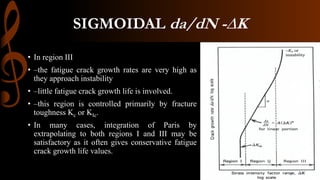 SIGMOIDAL da/dN -∆K
• In region III
• –the fatigue crack growth rates are very high as
they approach instability
• –little fatigue crack growth life is involved.
• –this region is controlled primarily by fracture
toughness Kc or KIc.
• In many cases, integration of Paris by
extrapolating to both regions I and III may be
satisfactory as it often gives conservative fatigue
crack growth life values.
 