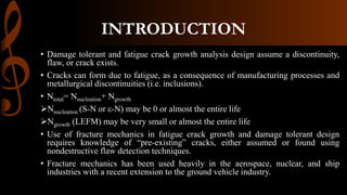 INTRODUCTION
• Damage tolerant and fatigue crack growth analysis design assume a discontinuity,
flaw, or crack exists.
• Cracks can form due to fatigue, as a consequence of manufacturing processes and
metallurgical discontinuities (i.e. inclusions).
• Ntotal= Nnucleation+ Ngrowth
Nnucleation (S-N or ε-N) may be 0 or almost the entire life
Ngrowth (LEFM) may be very small or almost the entire life
• Use of fracture mechanics in fatigue crack growth and damage tolerant design
requires knowledge of “pre-existing” cracks, either assumed or found using
nondestructive flaw detection techniques.
• Fracture mechanics has been used heavily in the aerospace, nuclear, and ship
industries with a recent extension to the ground vehicle industry.
 