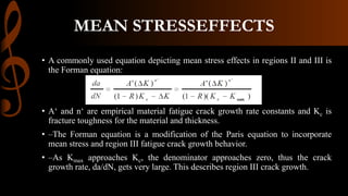 • A commonly used equation depicting mean stress effects in regions II and III is
the Forman equation:
• A‘ and n‘ are empirical material fatigue crack growth rate constants and Kc is
fracture toughness for the material and thickness.
• –The Forman equation is a modification of the Paris equation to incorporate
mean stress and region III fatigue crack growth behavior.
• –As Kmax approaches Kc, the denominator approaches zero, thus the crack
growth rate, da/dN, gets very large. This describes region III crack growth.
MEAN STRESSEFFECTS
 