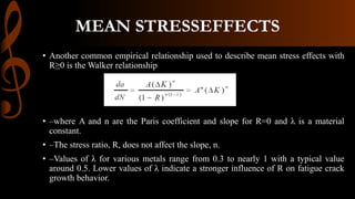 • Another common empirical relationship used to describe mean stress effects with
R≥0 is the Walker relationship
• –where A and n are the Paris coefficient and slope for R=0 and λ is a material
constant.
• –The stress ratio, R, does not affect the slope, n.
• –Values of λ for various metals range from 0.3 to nearly 1 with a typical value
around 0.5. Lower values of λ indicate a stronger influence of R on fatigue crack
growth behavior.
MEAN STRESSEFFECTS
 
