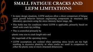 SMALL FATIGUE CRACKS AND
LEFM LIMITATIONS
• In many design situations, LEFM analyses allow a direct comparison of fatigue
crack growth behavior between engineering components or structures and
laboratory specimens using the stress intensity factor range, ∆K.
• This holds true for conditions where LEFM is applicable, primarily based on
small scale crack tip yielding.
• This is controlled primarily by
–plastic zone size to crack length ratio and
–the magnitude of the operating stress.
• LEFM assumptions are violated when operating stress levels are too high
resulting in excessive plasticity or when cracks are small in comparison to
either the plastic zone or micro structural dimensions.
 