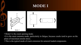 MODE I
• Mode I is the crack opening mode.
• It is the most common mode, particularly in fatigue, because cracks tend to grow on the
plane of maximum tensile stress.
• This is the typical mode of crack extension for uniaxial loaded components.
 