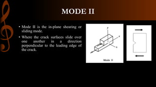 MODE II
• Mode II is the in-plane shearing or
sliding mode.
• Where the crack surfaces slide over
one another in a direction
perpendicular to the leading edge of
the crack.
 