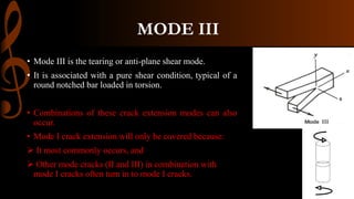 MODE III
• Mode III is the tearing or anti-plane shear mode.
• It is associated with a pure shear condition, typical of a
round notched bar loaded in torsion.
• Combinations of these crack extension modes can also
occur.
• Mode I crack extension will only be covered because:
 It most commonly occurs, and
 Other mode cracks (II and III) in combination with
mode I cracks often turn in to mode I cracks.
 