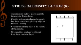 STRESS INTENSITY FACTOR (K)
• stress intensity factor is used to quantify
the crack tip driving force.
• Consider a through thickness sharp crack
in a linear elastic isotropic body subjected
to Mode I loading.
• Consider an arbitrary point in the vicinity
of the crack tip.
• Stresses at this point can be obtained
from linear elasticity theory.
 