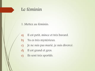 Le féminin
1. Mettez au féminin:
a) Il est petit, mince et très bavard.
b) Tu es très mystérieux.
c) Je ne suis pas marié, je suis divorcé.
d) Il est grand et gros.
e) Ils sont très sportifs.