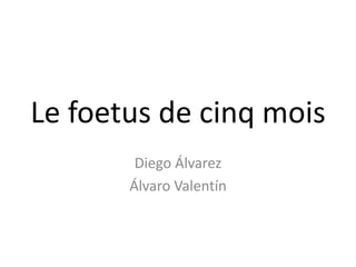 Le foetus de cinq mois
        Diego Álvarez
       Álvaro Valentín
 