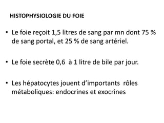 HISTOPHYSIOLOGIE DU FOIE

• Le foie reçoit 1,5 litres de sang par mn dont 75 %
  de sang portal, et 25 % de sang artériel.

• Le foie secrète 0,6 à 1 litre de bile par jour.

• Les hépatocytes jouent d’importants rôles
  métaboliques: endocrines et exocrines
 