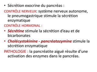 • Sécrétion exocrine du pancréas :
CONTRÔLE NERVEUX: système nerveux autonome,
  le pneumogastrique stimule la sécrétion
  enzymatique
CONTRÔLE HORMONAL :
• Sécrétine stimule la sécrétion d’eau et de
  bicarbonates
• Cholécystokinine - pancréatozymine stimule la
  sécrétion enzymatique
PATHOLOGIE : la pancréatite aiguë résulte d’une
  activation des enzymes dans le pancréas.
 