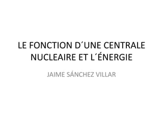 LE FONCTION D´UNE CENTRALE
NUCLEAIRE ET L´ÉNERGIE
JAIME SÁNCHEZ VILLAR

 