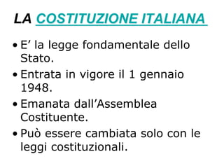 LA COSTITUZIONE ITALIANA
• E’ la legge fondamentale dello
Stato.
• Entrata in vigore il 1 gennaio
1948.
• Emanata dall’Assemblea
Costituente.
• Può essere cambiata solo con le
leggi costituzionali.
 