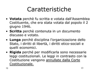 13
Caratteristiche
•  Votata perchè fu scritta e votata dall’Assemblea
Costituente, che era stata votata dal popolo il 2
giugno 1946.
•  Scritta perchè contenuta in un documento
discusso e votato.
•  Lunga perchè disciplina l’organizzazione dello
Stato, i diritti di libertà, i diritti etico-sociali e
quelli economici.
•  Rigida perché per modificarla sono necessarie
leggi costituzionali. Le leggi in contrasto con la
Costituzione vengono annullate dalla Corte
Costituzionale.
13
 