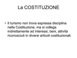 La COSTITUZIONE
•  Il turismo non trova espressa disciplina
nella Costituzione, ma si collega
indirettamente ad interessi, beni, attività
riconosciuti in diversi articoli costituzionali.
 