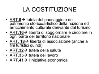 LA COSTITUZIONE
•  ART.9 tutela del paesaggio e del
patrimonio storico/artistico della nazione ed
arricchimento culturale derivante dal turismo
•  ART.16 libertà di soggiornare e circolare in
ogni parte del territorio nazionale
•  ART. 18 libertà di associazione (anche a
fini turistici quindi)
•  ART.32 tutela della salute
•  ART.35 tutela del lavoro
•  ART.41 l’iniziativa economica
 