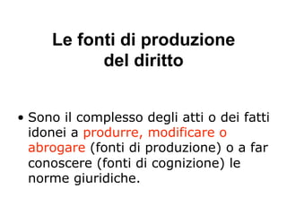 Le fonti di produzione
del diritto
•  Sono il complesso degli atti o dei fatti
idonei a produrre, modificare o
abrogare (fonti di produzione) o a far
conoscere (fonti di cognizione) le
norme giuridiche.
 