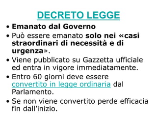 DECRETO LEGGE
•  Emanato dal Governo
•  Può essere emanato solo nei «casi
straordinari di necessità e di
urgenza».
•  Viene pubblicato su Gazzetta ufficiale
ed entra in vigore immediatamente.
•  Entro 60 giorni deve essere
convertito in legge ordinaria dal
Parlamento.
•  Se non viene convertito perde efficacia
fin dall’inizio.
 
