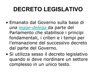DECRETO LEGISLATIVO
•  Emanato dal Governo sulla base di
una legge-delega da parte del
Parlamento che stabilisce i principi
fondamentali, i criteri e i tempi per
l’emanazione del successivo decreto
dal parte del Governo.
•  Si utilizza sesso il decreto legislativo
quando si deve riordinare un settore
complesso in un unico testo.
 