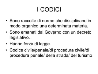 I CODICI
•  Sono raccolte di norme che disciplinano in
modo organico una determinata materia.
•  Sono emanati dal Governo con un decreto
legislativo.
•  Hanno forza di legge.
•  Codice civile/penale/di procedura civile/di
procedura penale/ della strada/ del turismo
 