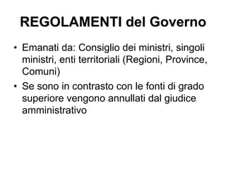 REGOLAMENTI del Governo
•  Emanati da: Consiglio dei ministri, singoli
ministri, enti territoriali (Regioni, Province,
Comuni)
•  Se sono in contrasto con le fonti di grado
superiore vengono annullati dal giudice
amministrativo
 