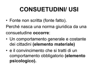 CONSUETUDINI/ USI
•  Fonte non scritta (fonte fatto).
Perché nasca una norma giuridica da una
consuetudine occorre:
•  Un comportamento generale e costante
dei cittadini (elemento materiale)
•  e il convincimento che si tratti di un
comportamento obbligatorio (elemento
psicologico).
 