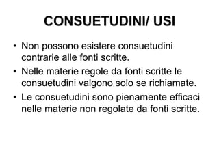 CONSUETUDINI/ USI
•  Non possono esistere consuetudini
contrarie alle fonti scritte.
•  Nelle materie regole da fonti scritte le
consuetudini valgono solo se richiamate.
•  Le consuetudini sono pienamente efficaci
nelle materie non regolate da fonti scritte.
 