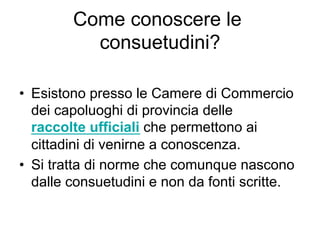 Come conoscere le
consuetudini?
•  Esistono presso le Camere di Commercio
dei capoluoghi di provincia delle
raccolte ufficiali che permettono ai
cittadini di venirne a conoscenza.
•  Si tratta di norme che comunque nascono
dalle consuetudini e non da fonti scritte.
 