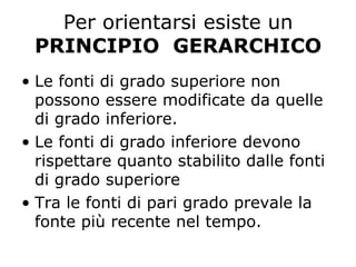 Per orientarsi esiste un
PRINCIPIO GERARCHICO
•  Le fonti di grado superiore non
possono essere modificate da quelle
di grado inferiore.
•  Le fonti di grado inferiore devono
rispettare quanto stabilito dalle fonti
di grado superiore
•  Tra le fonti di pari grado prevale la
fonte più recente nel tempo.
 