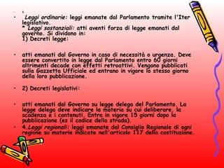 • 3.
•  Leggi ordinarie: leggi emanate dal Parlamento tramite l'Iter
legislativo.
* Leggi sostanziali: atti aventi forza di legge emanati dal
governo. Si dividono in:
1) Decreti legge:
• atti emanati dal Governo in caso di necessità o urgenza. Deve
essere convertito in legge dal Parlamento entro 60 giorni
altrimenti decade con effetti retroattivi. Vengono pubblicati
sulla Gazzetta Ufficiale ed entrano in vigore lo stesso giorno
della loro pubblicazione.
• 2) Decreti legislativi:
• atti emanati dal Governo su legge delega del Parlamento. La
legge delega deve indicare la materia su cui deliberare, la
scadenza e i contenuti. Entra in vigore 15 giorni dopo la
pubblicazione (es il codice della strada).
• 4.Leggi regionali: leggi emanate dal Consiglio Regionale di ogni
regione su materie indicate nell'articolo 117 della costituzione.
 