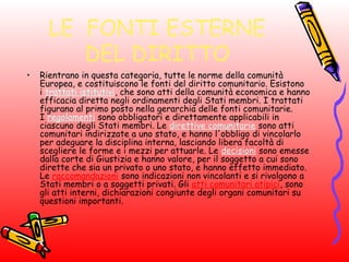 LE FONTI ESTERNE
DEL DIRITTO
• Rientrano in questa categoria, tutte le norme della comunità
Europea, e costituiscono le fonti del diritto comunitario. Esistono
i trattati istitutivi, che sono atti della comunità economica e hanno
efficacia diretta negli ordinamenti degli Stati membri. I trattati
figurano al primo posto nella gerarchia delle fonti comunitarie.
I regolamenti sono obbligatori e direttamente applicabili in
ciascuno degli Stati membri. Le direttive comunitarie sono atti
comunitari indirizzate a uno stato, e hanno l'obbligo di vincolarlo
per adeguare la disciplina interna, lasciando libera facoltà di
scegliere le forme e i mezzi per attuarle. Le decisioni sono emesse
dalla corte di Giustizia e hanno valore, per il soggetto a cui sono
dirette che sia un privato o uno stato, e hanno effetto immediato.
Le raccomandazioni sono indicazioni non vincolanti e si rivolgono a
Stati membri o a soggetti privati. Gli atti comunitari atipici, sono
gli atti interni, dichiarazioni congiunte degli organi comunitari su
questioni importanti.
 