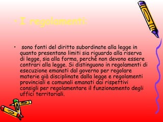 • I regolamenti:
• sono fonti del diritto subordinate alla legge in
quanto presentano limiti sia riguardo alla riserva
di legge, sia alla forma, perchè non devono essere
contrari alla legge. Si distinguono in regolamenti di
esecuzione emanati dal governo per regolare
materie già disciplinate dalla legge e regolamenti
provinciali e comunali emanati dai rispettivi
consigli per regolamentare il funzionamento degli
uffici territoriali.
 
