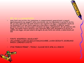 • Gli usi o consuetudini 
• sono fonti non scritte che consistono in comportamenti generalizzati e seguiti
spontaneamente dai soggetti nella convinzione che corrispondano a norme di diritto.
Gli usi sono applicabili sia nelle materie non regolate da leggi o regolamenti anche se
nel momento in cui una fonte superiore interviene a regolare la materia, questi
perdono efficacia, sia dove sono richiamati da leggi o regolamenti. Gli usi contrari alla
legge, non hanno invece validità e non rientrano nelle fonti secondarie di diritto in
quanto una legge, non può essere abrogata da una fonte non valida, o subordinata ad
ess
• FONTI: WIKIPEDIA, SKUOLA.NET
• UN LAVORO A CURA DI GIULIA BALDASSARRE, LAURA DEODATI, GIORDANO
BADIA, LORENZO LOSITO
• ITCG “ENRICO FERMI” – TIVOLI – CLASSE III E AFM A.S. 2018/19
 