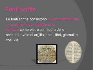 Fonti scritte
Le fonti scritte consistono in vari materiali che
in qualche modo riguardano la
scrittura come pietre con sopra delle
scritte o tavole di argilla,lapidi, libri, giornali e
così via.
 
