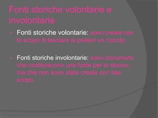 Fonti storiche volontarie e
involontarie
• Fonti storiche volontarie: sono create con
lo scopo di lasciare ai posteri un ricordo.
• Fonti storiche involontarie: sono documenti
che costituiscono una fonte per lo storico,
ma che non sono state create con tale
scopo.
 