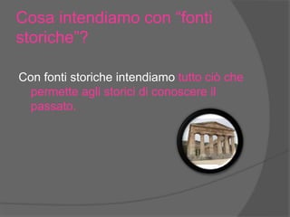Cosa intendiamo con “fonti
storiche”?
Con fonti storiche intendiamo tutto ciò che
permette agli storici di conoscere il
passato.
 