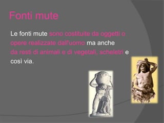 Fonti mute
Le fonti mute sono costituite da oggetti o
opere realizzate dall'uomo ma anche
da resti di animali e di vegetali, scheletri e
così via.
 