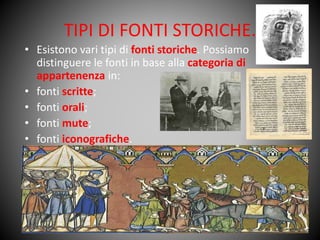 TIPI DI FONTI STORICHE.
• Esistono vari tipi di fonti storiche. Possiamo
distinguere le fonti in base alla categoria di
appartenenza in:
• fonti scritte;
• fonti orali;
• fonti mute;
• fonti iconografiche.
 