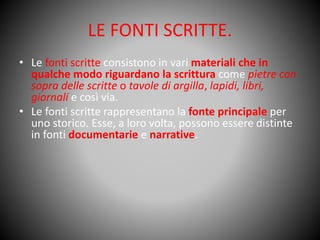 LE FONTI SCRITTE.
• Le fonti scritte consistono in vari materiali che in
qualche modo riguardano la scrittura come pietre con
sopra delle scritte o tavole di argilla, lapidi, libri,
giornali e così via.
• Le fonti scritte rappresentano la fonte principale per
uno storico. Esse, a loro volta, possono essere distinte
in fonti documentarie e narrative.
 