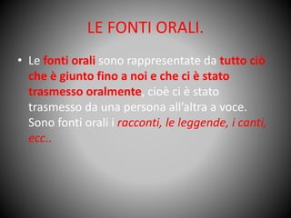 LE FONTI ORALI.
• Le fonti orali sono rappresentate da tutto ciò
che è giunto fino a noi e che ci è stato
trasmesso oralmente, cioè ci è stato
trasmesso da una persona all’altra a voce.
Sono fonti orali i racconti, le leggende, i canti,
ecc..
 